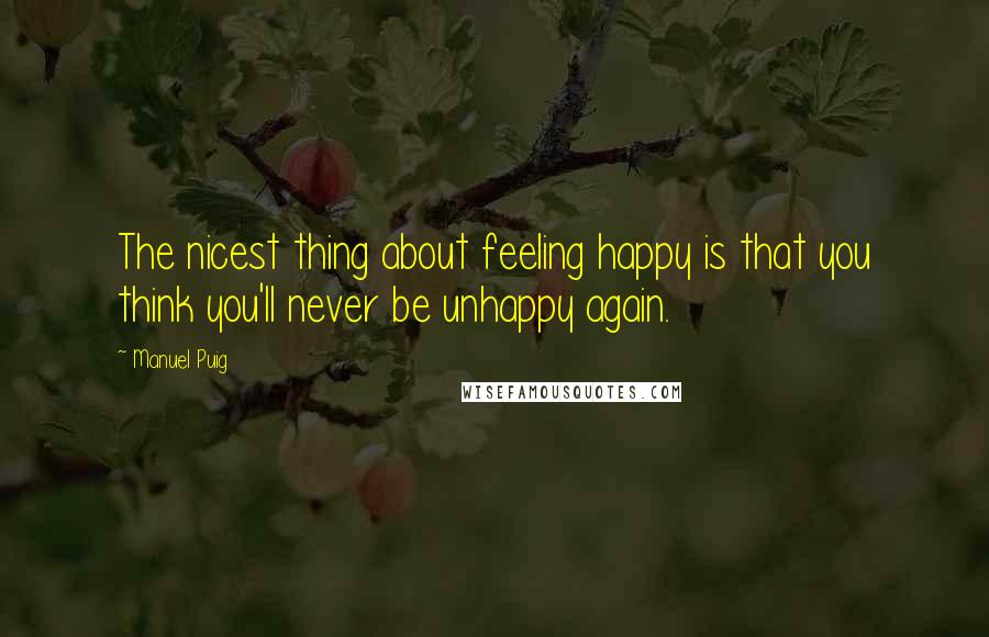 Manuel Puig Quotes: The nicest thing about feeling happy is that you think you'll never be unhappy again.