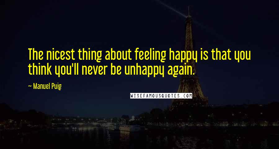 Manuel Puig Quotes: The nicest thing about feeling happy is that you think you'll never be unhappy again.