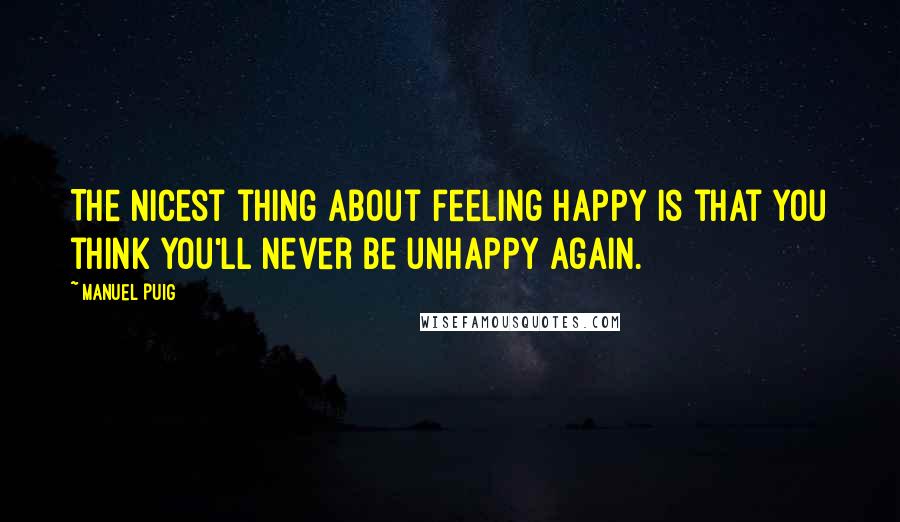 Manuel Puig Quotes: The nicest thing about feeling happy is that you think you'll never be unhappy again.