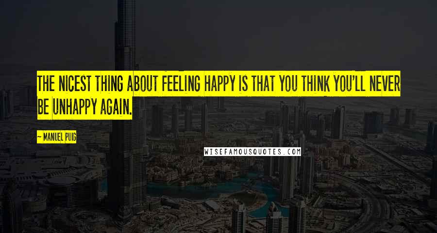 Manuel Puig Quotes: The nicest thing about feeling happy is that you think you'll never be unhappy again.