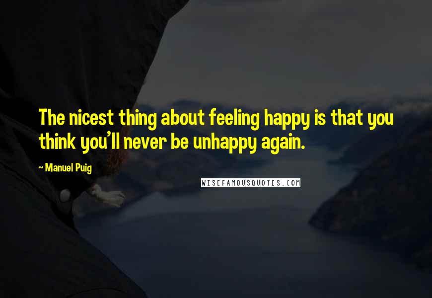 Manuel Puig Quotes: The nicest thing about feeling happy is that you think you'll never be unhappy again.