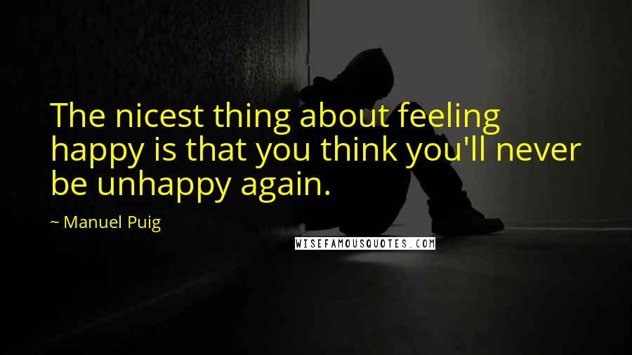 Manuel Puig Quotes: The nicest thing about feeling happy is that you think you'll never be unhappy again.