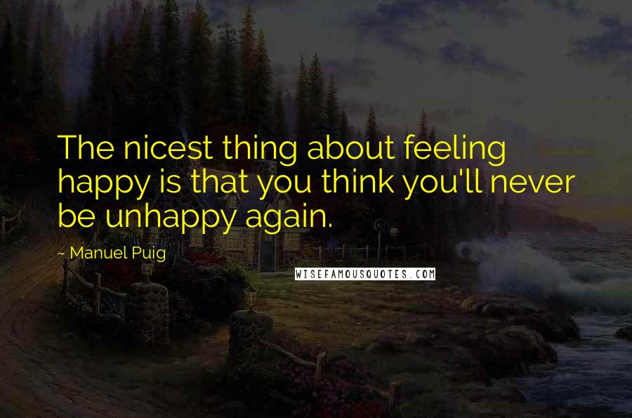 Manuel Puig Quotes: The nicest thing about feeling happy is that you think you'll never be unhappy again.