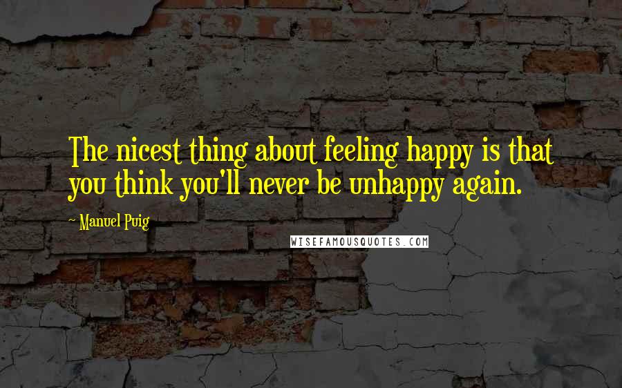 Manuel Puig Quotes: The nicest thing about feeling happy is that you think you'll never be unhappy again.