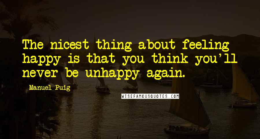 Manuel Puig Quotes: The nicest thing about feeling happy is that you think you'll never be unhappy again.