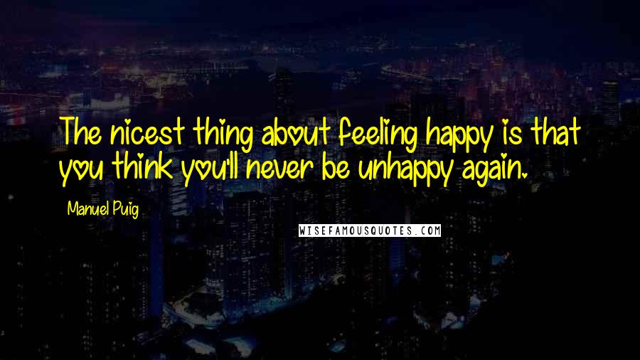 Manuel Puig Quotes: The nicest thing about feeling happy is that you think you'll never be unhappy again.