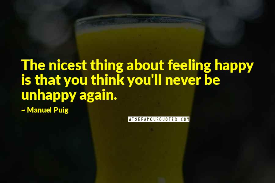 Manuel Puig Quotes: The nicest thing about feeling happy is that you think you'll never be unhappy again.