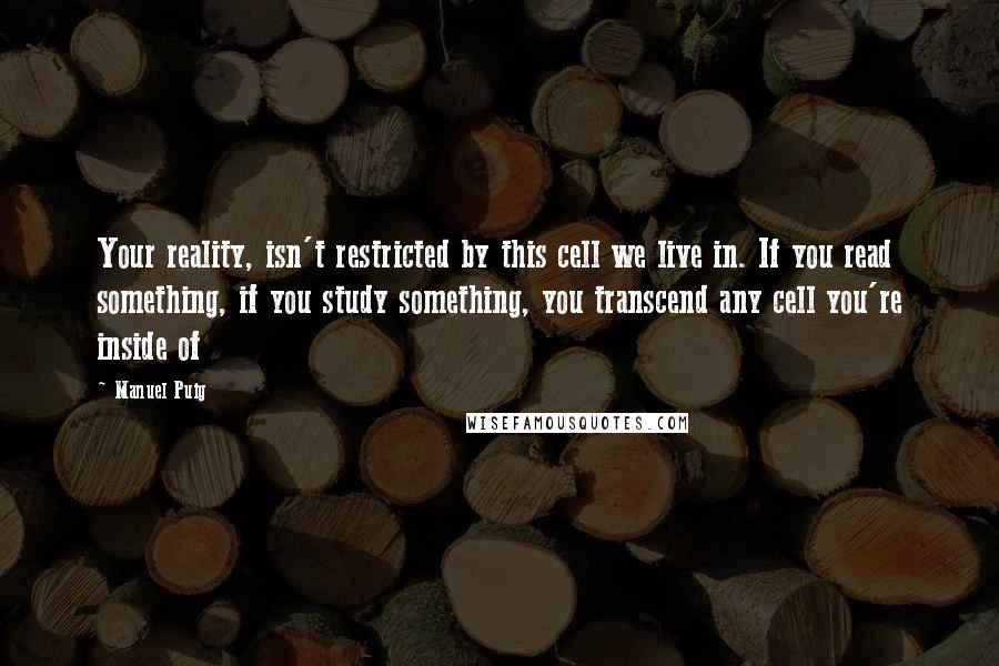 Manuel Puig Quotes: Your reality, isn't restricted by this cell we live in. If you read something, if you study something, you transcend any cell you're inside of