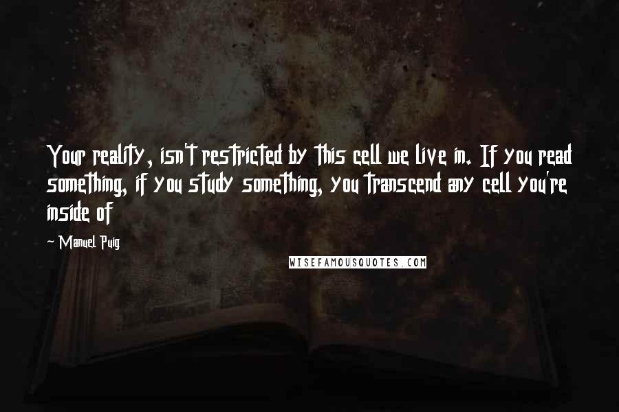 Manuel Puig Quotes: Your reality, isn't restricted by this cell we live in. If you read something, if you study something, you transcend any cell you're inside of