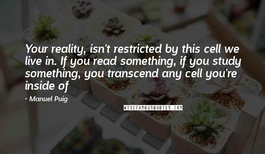 Manuel Puig Quotes: Your reality, isn't restricted by this cell we live in. If you read something, if you study something, you transcend any cell you're inside of