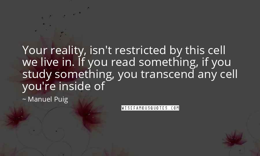 Manuel Puig Quotes: Your reality, isn't restricted by this cell we live in. If you read something, if you study something, you transcend any cell you're inside of