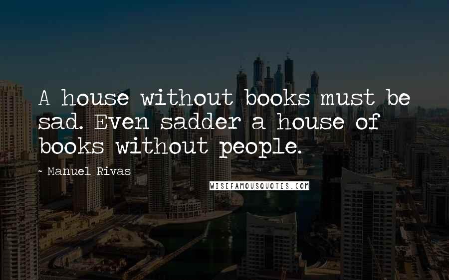 Manuel Rivas Quotes: A house without books must be sad. Even sadder a house of books without people.