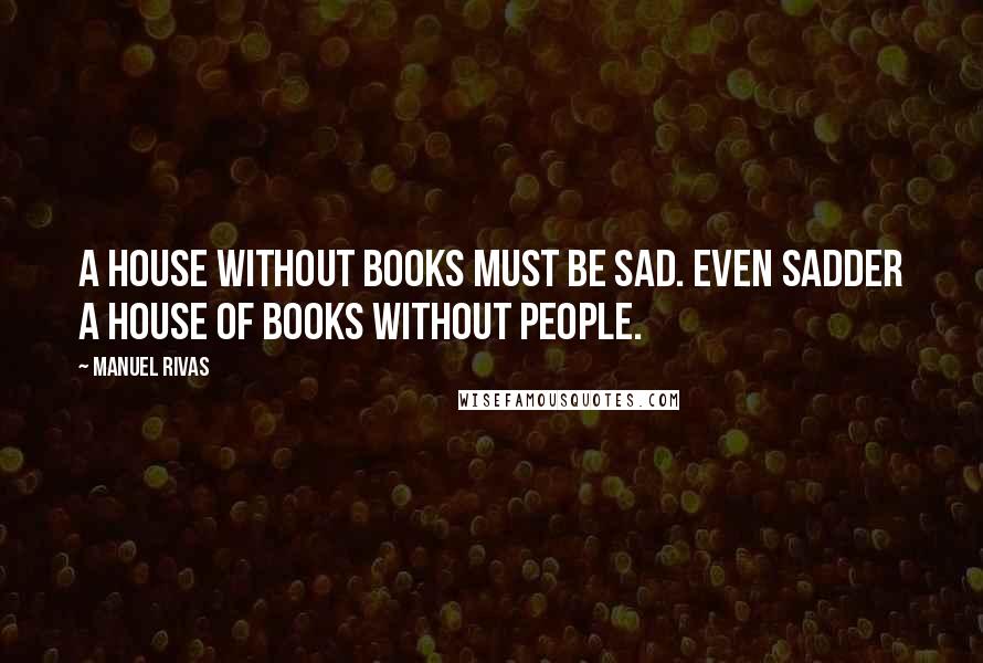 Manuel Rivas Quotes: A house without books must be sad. Even sadder a house of books without people.