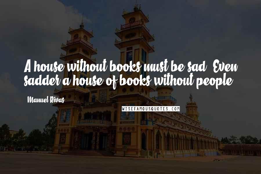 Manuel Rivas Quotes: A house without books must be sad. Even sadder a house of books without people.