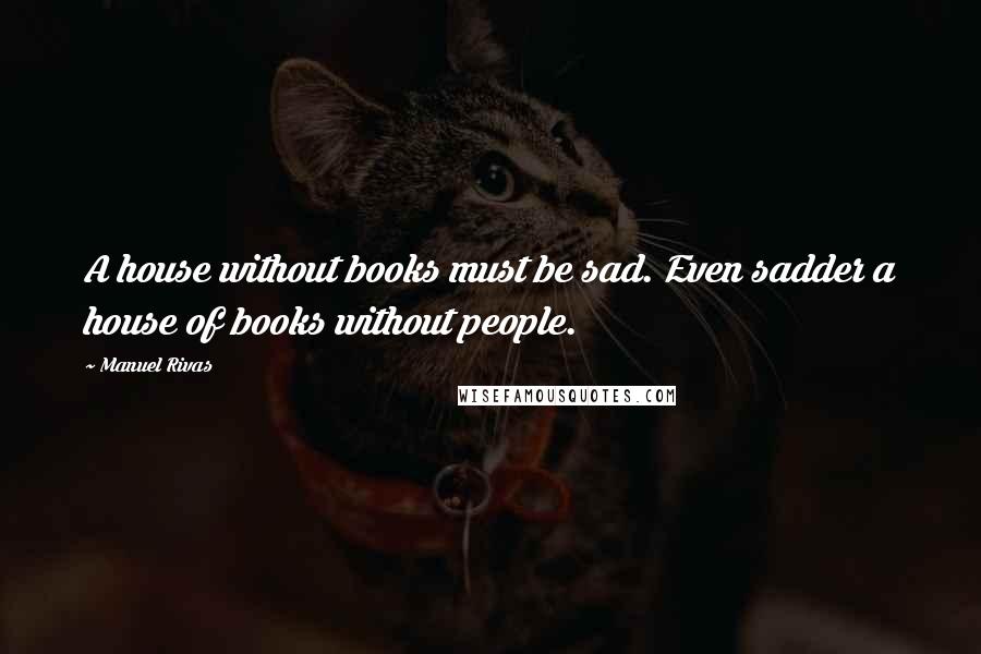 Manuel Rivas Quotes: A house without books must be sad. Even sadder a house of books without people.