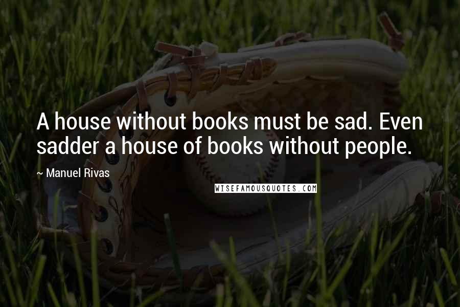 Manuel Rivas Quotes: A house without books must be sad. Even sadder a house of books without people.