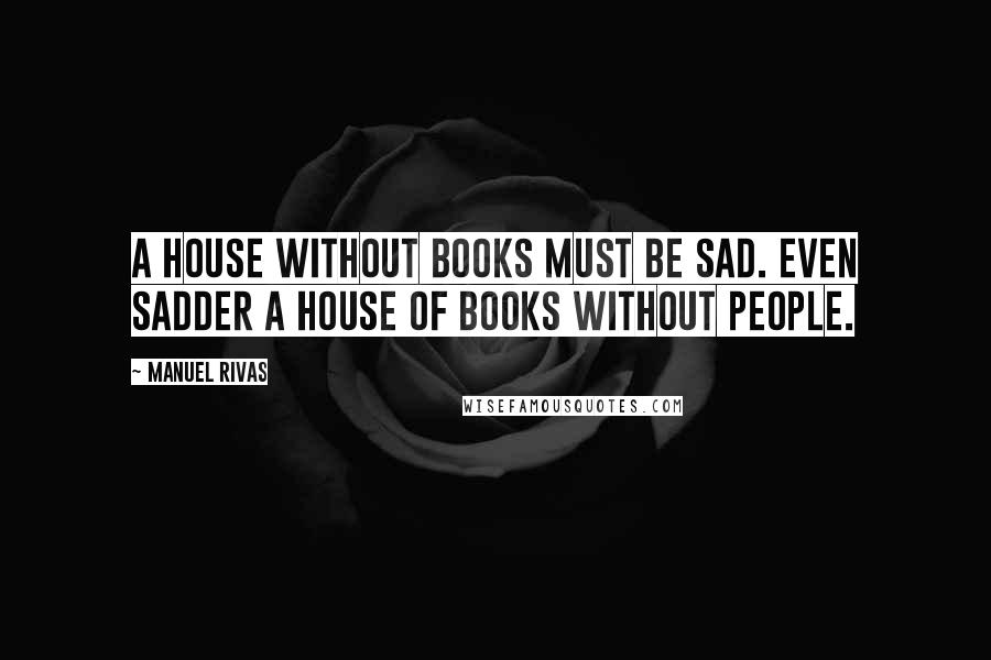 Manuel Rivas Quotes: A house without books must be sad. Even sadder a house of books without people.