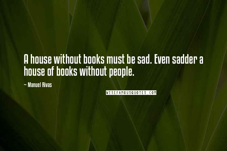 Manuel Rivas Quotes: A house without books must be sad. Even sadder a house of books without people.