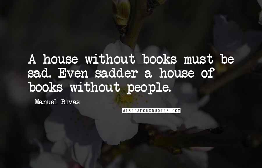 Manuel Rivas Quotes: A house without books must be sad. Even sadder a house of books without people.