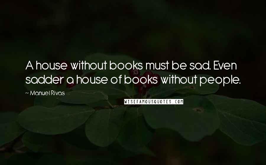 Manuel Rivas Quotes: A house without books must be sad. Even sadder a house of books without people.