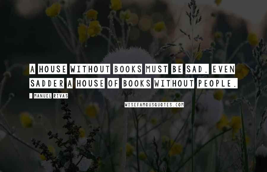 Manuel Rivas Quotes: A house without books must be sad. Even sadder a house of books without people.