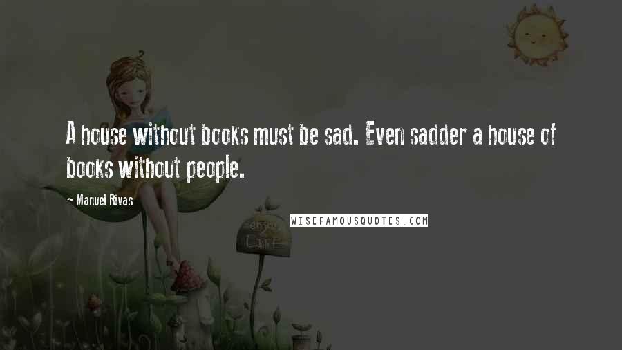 Manuel Rivas Quotes: A house without books must be sad. Even sadder a house of books without people.