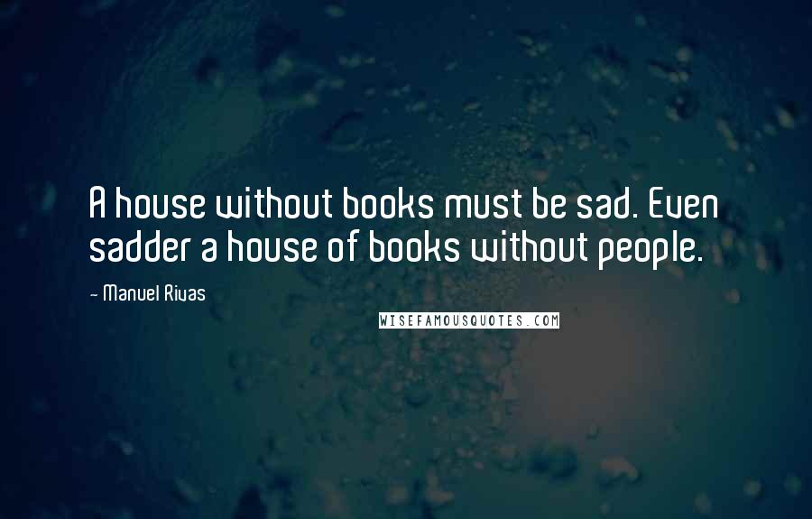 Manuel Rivas Quotes: A house without books must be sad. Even sadder a house of books without people.