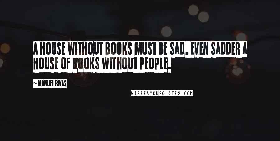 Manuel Rivas Quotes: A house without books must be sad. Even sadder a house of books without people.