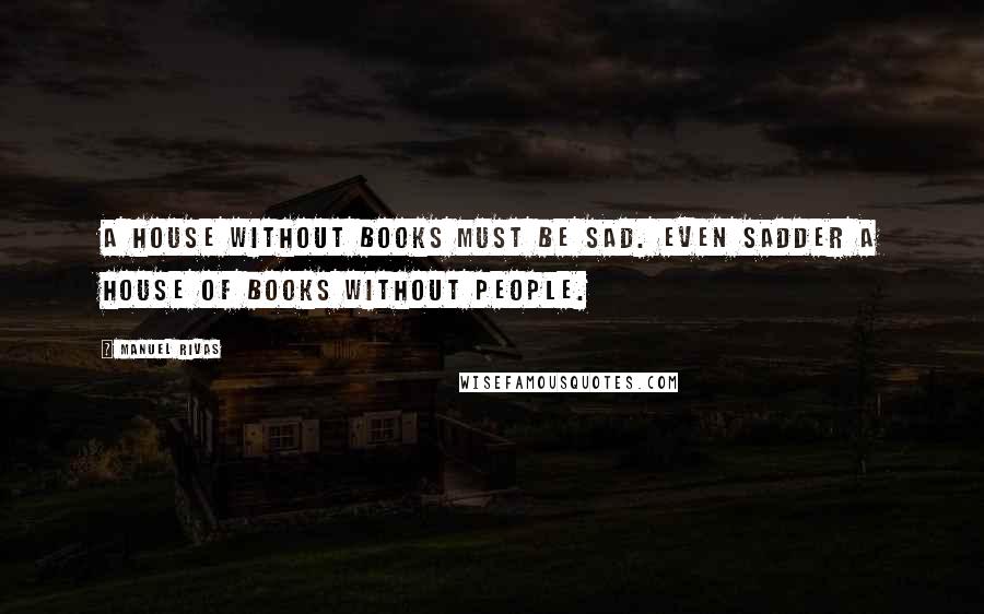 Manuel Rivas Quotes: A house without books must be sad. Even sadder a house of books without people.