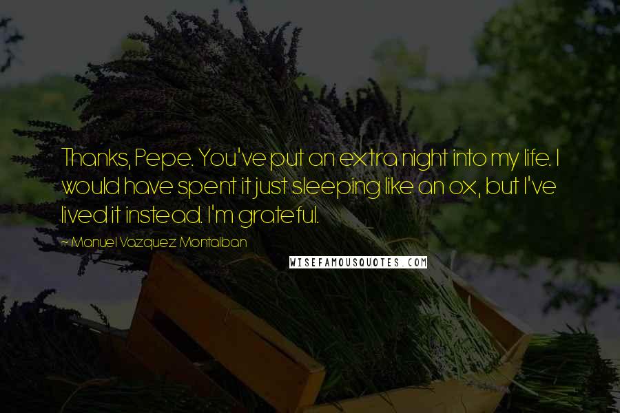 Manuel Vazquez Montalban Quotes: Thanks, Pepe. You've put an extra night into my life. I would have spent it just sleeping like an ox, but I've lived it instead. I'm grateful.