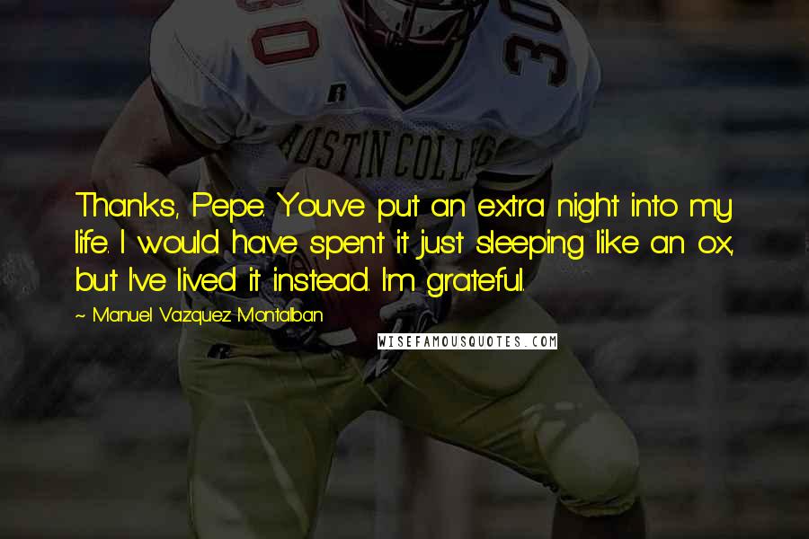 Manuel Vazquez Montalban Quotes: Thanks, Pepe. You've put an extra night into my life. I would have spent it just sleeping like an ox, but I've lived it instead. I'm grateful.