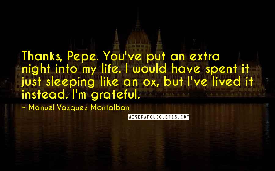 Manuel Vazquez Montalban Quotes: Thanks, Pepe. You've put an extra night into my life. I would have spent it just sleeping like an ox, but I've lived it instead. I'm grateful.