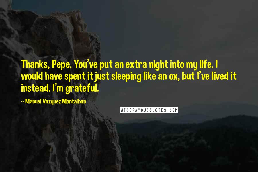 Manuel Vazquez Montalban Quotes: Thanks, Pepe. You've put an extra night into my life. I would have spent it just sleeping like an ox, but I've lived it instead. I'm grateful.