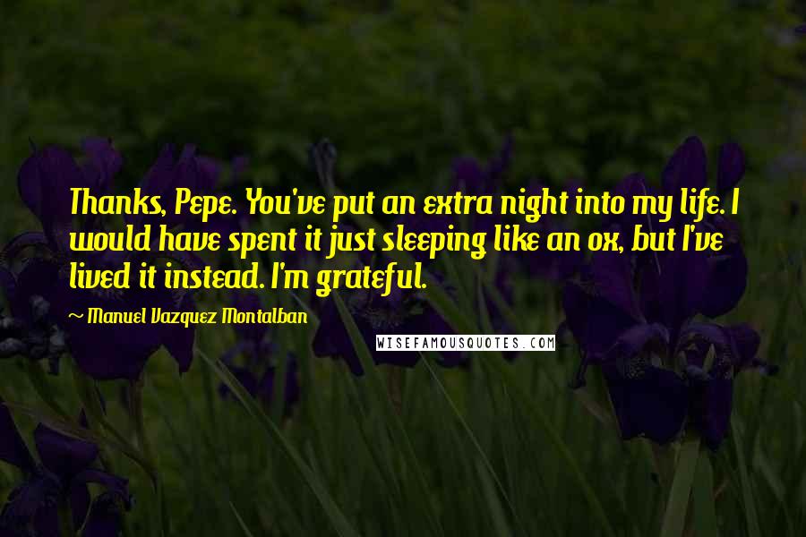 Manuel Vazquez Montalban Quotes: Thanks, Pepe. You've put an extra night into my life. I would have spent it just sleeping like an ox, but I've lived it instead. I'm grateful.