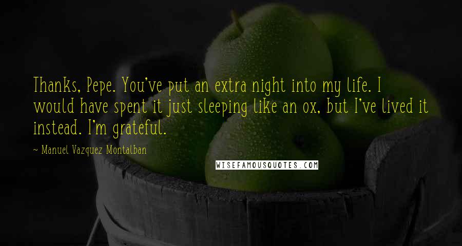 Manuel Vazquez Montalban Quotes: Thanks, Pepe. You've put an extra night into my life. I would have spent it just sleeping like an ox, but I've lived it instead. I'm grateful.