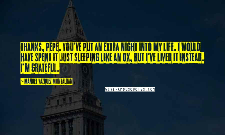 Manuel Vazquez Montalban Quotes: Thanks, Pepe. You've put an extra night into my life. I would have spent it just sleeping like an ox, but I've lived it instead. I'm grateful.