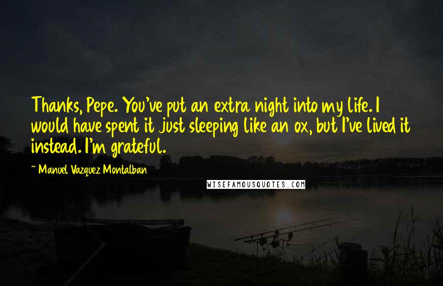 Manuel Vazquez Montalban Quotes: Thanks, Pepe. You've put an extra night into my life. I would have spent it just sleeping like an ox, but I've lived it instead. I'm grateful.