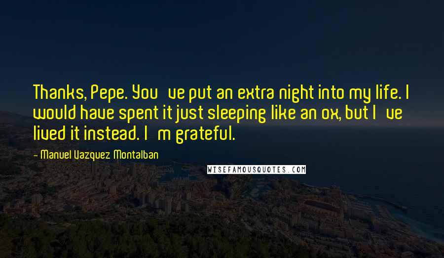 Manuel Vazquez Montalban Quotes: Thanks, Pepe. You've put an extra night into my life. I would have spent it just sleeping like an ox, but I've lived it instead. I'm grateful.