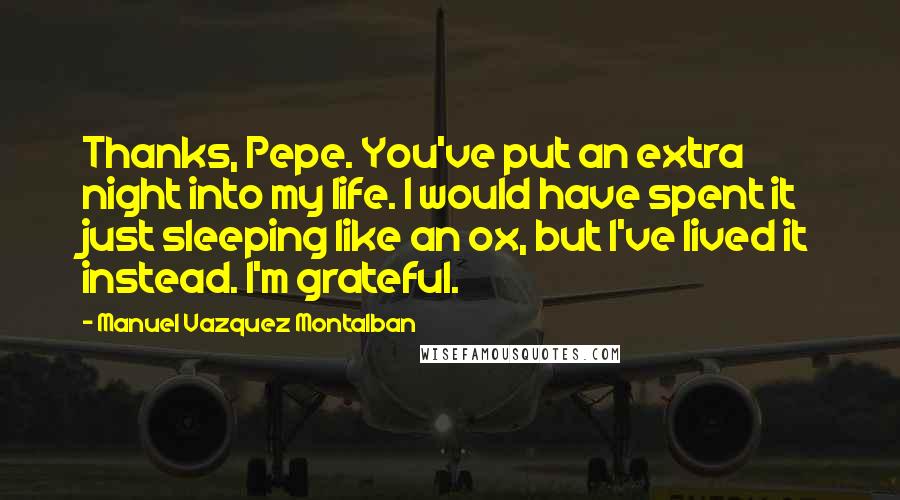 Manuel Vazquez Montalban Quotes: Thanks, Pepe. You've put an extra night into my life. I would have spent it just sleeping like an ox, but I've lived it instead. I'm grateful.