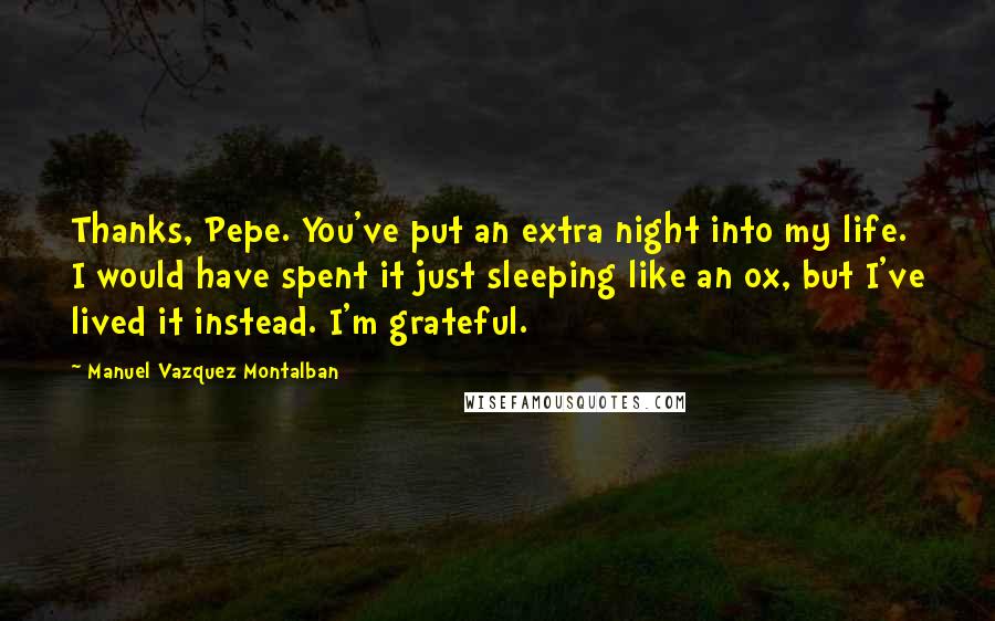 Manuel Vazquez Montalban Quotes: Thanks, Pepe. You've put an extra night into my life. I would have spent it just sleeping like an ox, but I've lived it instead. I'm grateful.