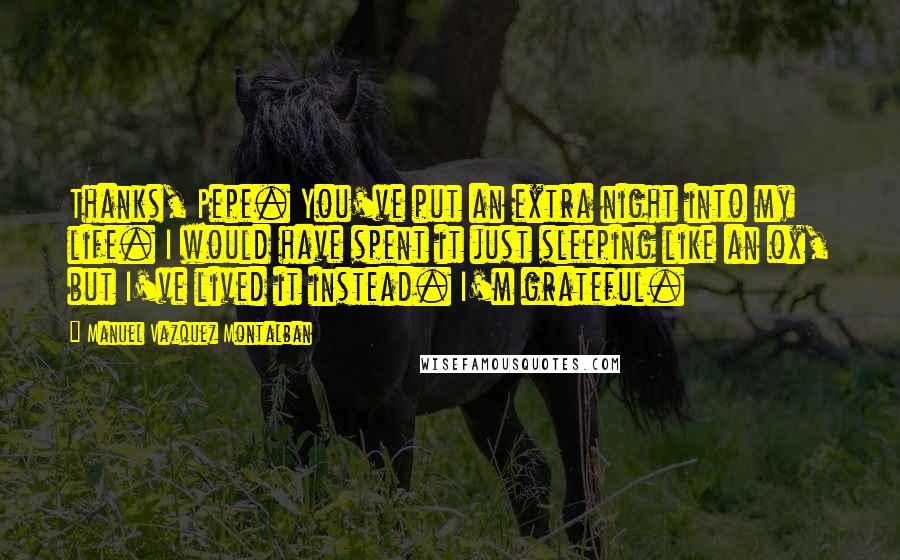 Manuel Vazquez Montalban Quotes: Thanks, Pepe. You've put an extra night into my life. I would have spent it just sleeping like an ox, but I've lived it instead. I'm grateful.