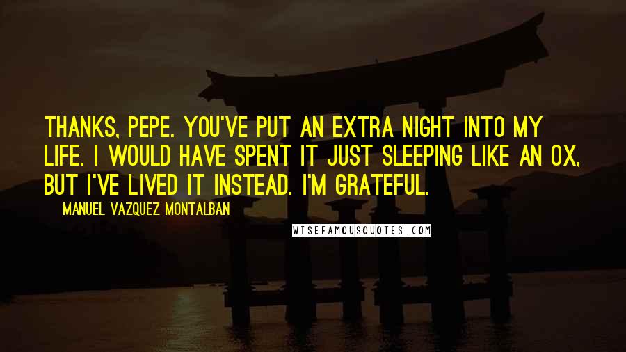 Manuel Vazquez Montalban Quotes: Thanks, Pepe. You've put an extra night into my life. I would have spent it just sleeping like an ox, but I've lived it instead. I'm grateful.