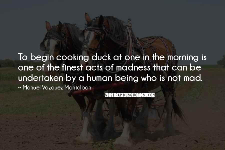 Manuel Vazquez Montalban Quotes: To begin cooking duck at one in the morning is one of the finest acts of madness that can be undertaken by a human being who is not mad.