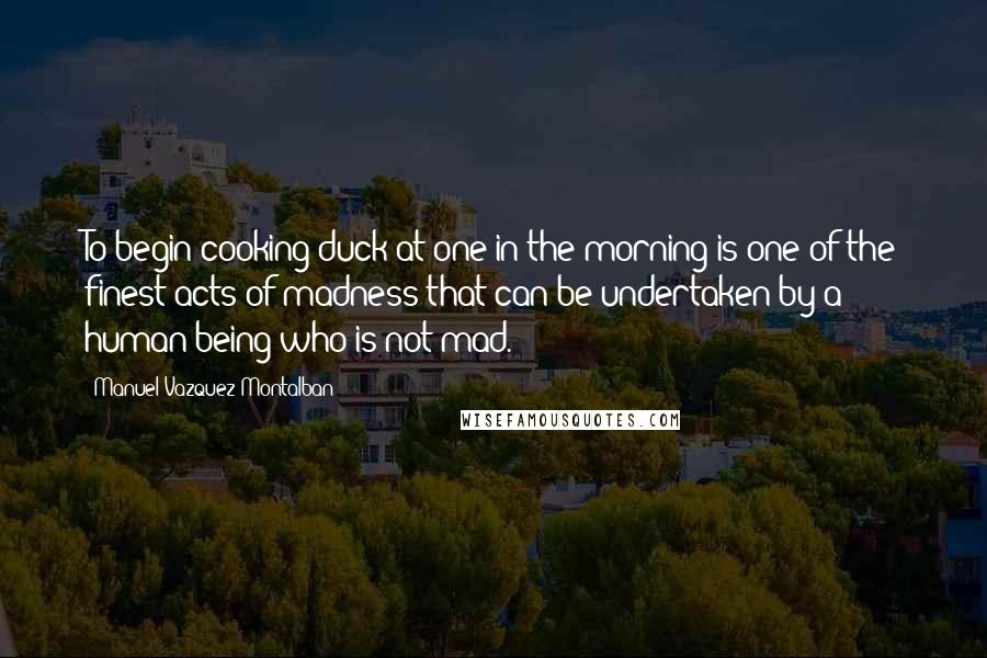 Manuel Vazquez Montalban Quotes: To begin cooking duck at one in the morning is one of the finest acts of madness that can be undertaken by a human being who is not mad.
