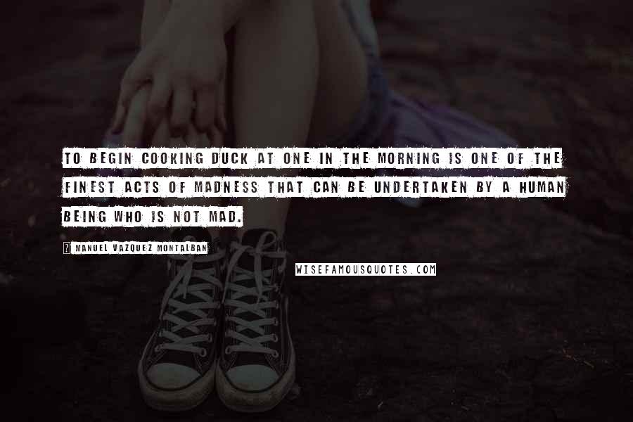 Manuel Vazquez Montalban Quotes: To begin cooking duck at one in the morning is one of the finest acts of madness that can be undertaken by a human being who is not mad.