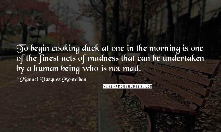 Manuel Vazquez Montalban Quotes: To begin cooking duck at one in the morning is one of the finest acts of madness that can be undertaken by a human being who is not mad.