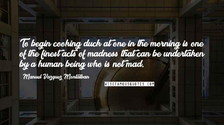 Manuel Vazquez Montalban Quotes: To begin cooking duck at one in the morning is one of the finest acts of madness that can be undertaken by a human being who is not mad.