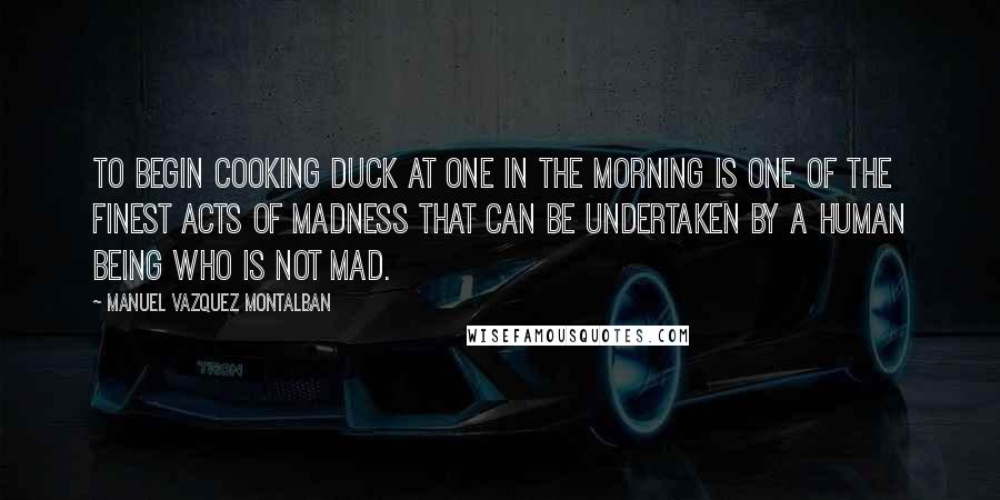 Manuel Vazquez Montalban Quotes: To begin cooking duck at one in the morning is one of the finest acts of madness that can be undertaken by a human being who is not mad.