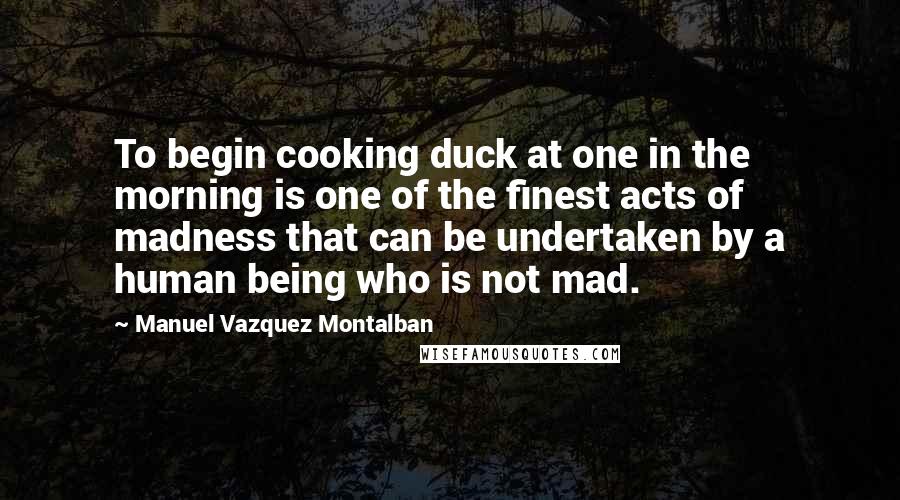 Manuel Vazquez Montalban Quotes: To begin cooking duck at one in the morning is one of the finest acts of madness that can be undertaken by a human being who is not mad.