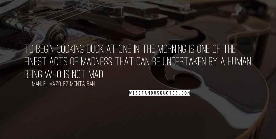 Manuel Vazquez Montalban Quotes: To begin cooking duck at one in the morning is one of the finest acts of madness that can be undertaken by a human being who is not mad.